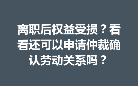 离职后权益受损?看看还可以申请仲裁确认劳动关系吗? 三