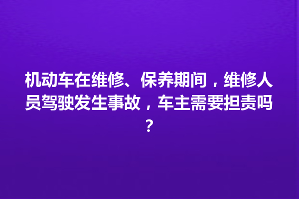 机动车在维修、保养期间，维修人员驾驶发生事故，车主需要担责吗？ 一