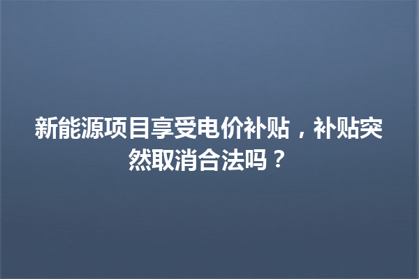 新能源项目享受电价补贴,补贴突然取消合法吗? 一