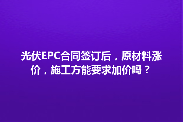 光伏EPC合同签订后，原材料涨价，施工方能要求加价吗？ 一