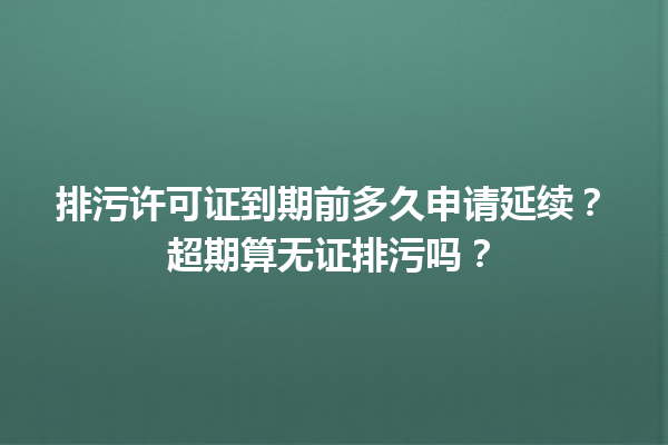 排污许可证到期前多久申请延续?超期算无证排污吗? 一