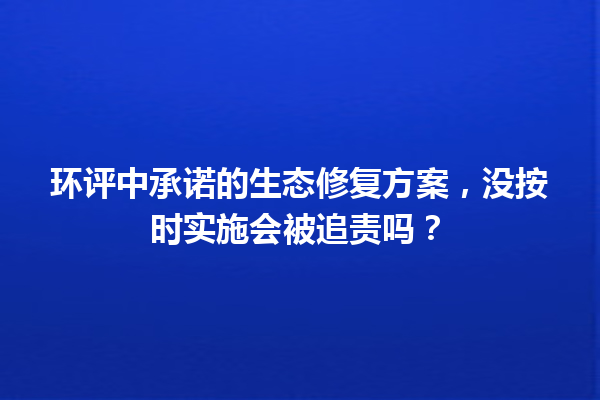 环评中承诺的生态修复方案,没按时实施会被追责吗? 一