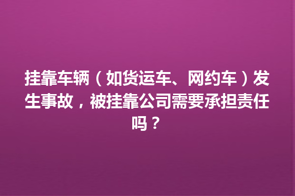 挂靠车辆(如货运车、网约车)发生事故,被挂靠公司需要承担责任吗? 一