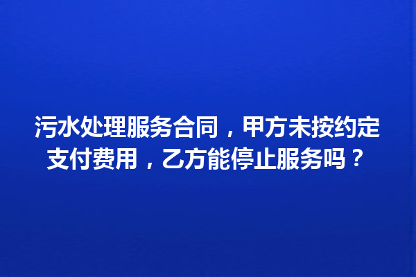 污水处理服务合同,甲方未按约定支付费用,乙方能停止服务吗? 一