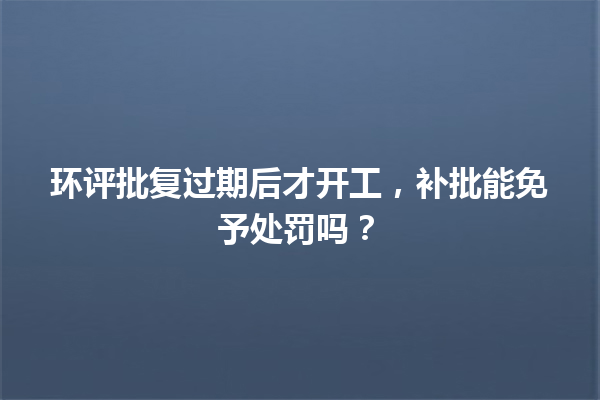 环评批复过期后才开工,补批能免予处罚吗? 一