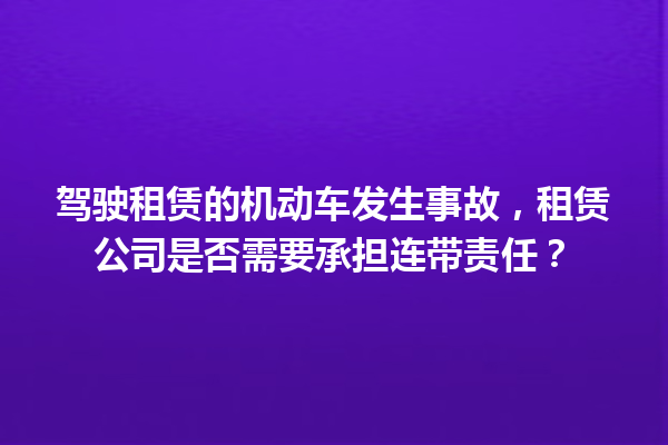 驾驶租赁的机动车发生事故,租赁公司是否需要承担连带责任? 一