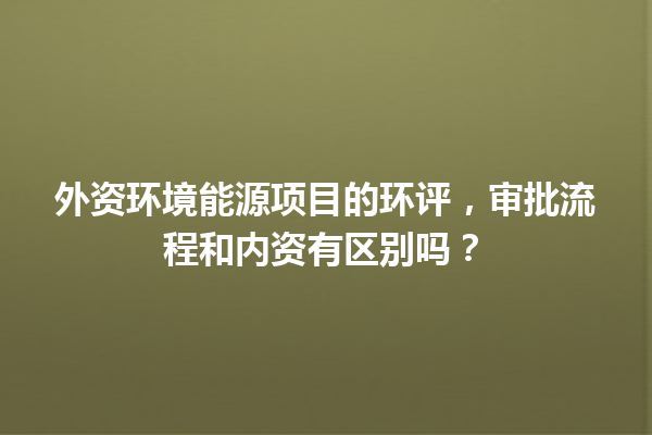 外资环境能源项目的环评，审批流程和内资有区别吗？ 一