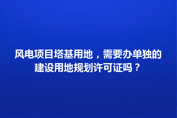风电项目塔基用地，需要办单独的建设用地规划许可证吗？ 一