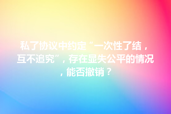 私了协议中约定 “一次性了结，互不追究”，存在显失公平的情况，能否撤销？ 一
