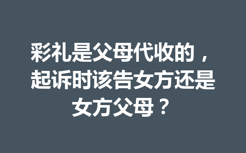 彩礼是父母代收的，起诉时该告女方还是女方父母？ 一