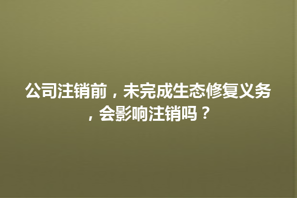 公司注销前，未完成生态修复义务，会影响注销吗？ 三