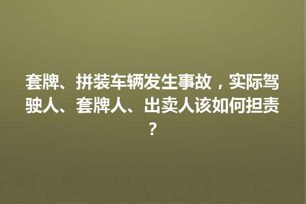 套牌、拼装车辆发生事故,实际驾驶人、套牌人、出卖人该如何担责? 一