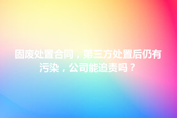 固废处置合同，第三方处置后仍有污染，公司能追责吗？ 一