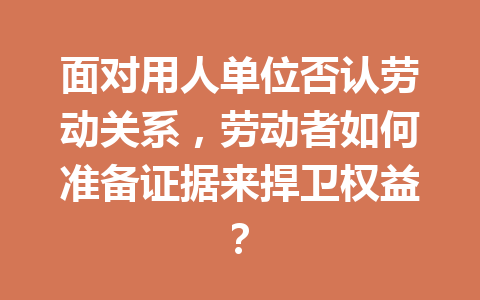 面对用人单位否认劳动关系,劳动者如何准备证据来捍卫权益? 二