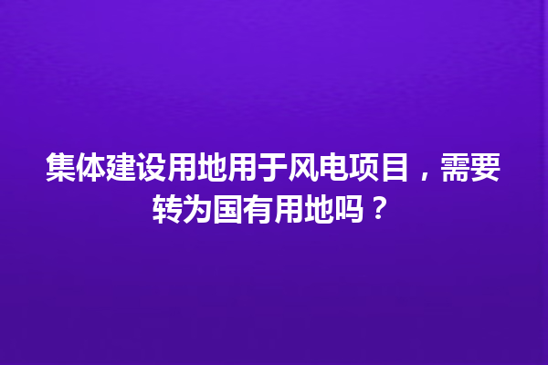 集体建设用地用于风电项目，需要转为国有用地吗？ 一