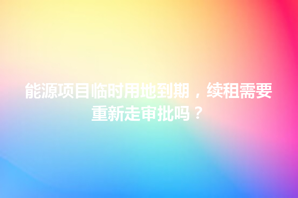 能源项目临时用地到期，续租需要重新走审批吗？ 一