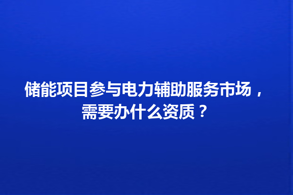 储能项目参与电力辅助服务市场,需要办什么资质? 一
