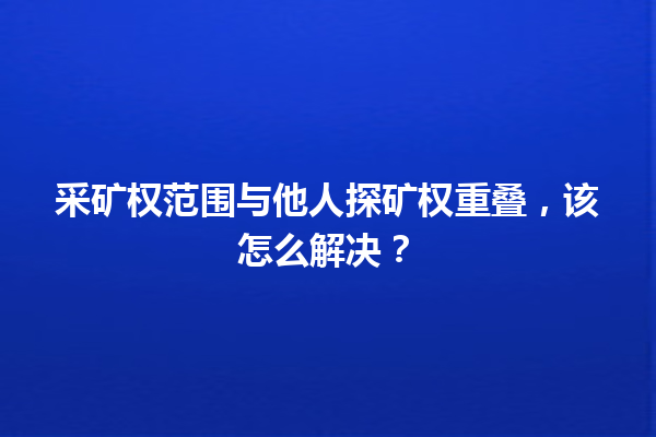 采矿权范围与他人探矿权重叠，该怎么解决？ 一