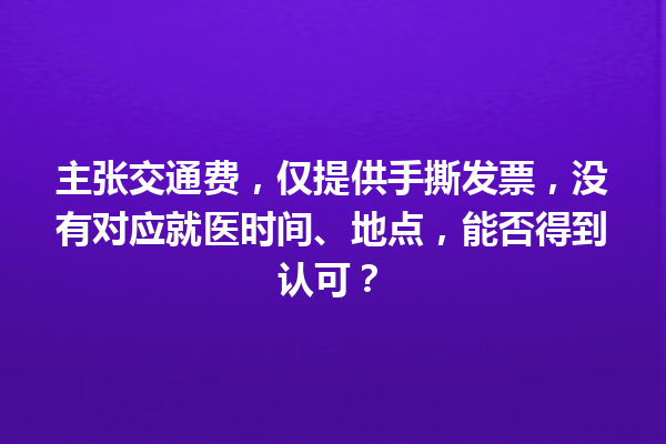 主张交通费，仅提供手撕发票，没有对应就医时间、地点，能否得到认可？ 一