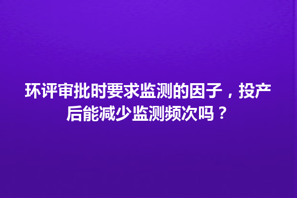 环评审批时要求监测的因子,投产后能减少监测频次吗? 一