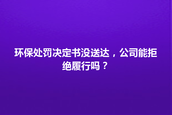 环保处罚决定书没送达,公司能拒绝履行吗? 一