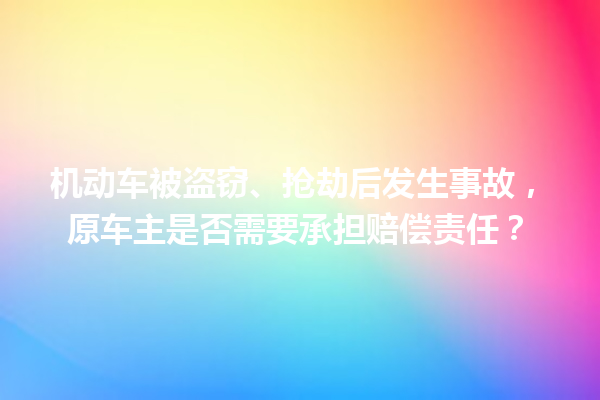 机动车被盗窃、抢劫后发生事故，原车主是否需要承担赔偿责任？ 一