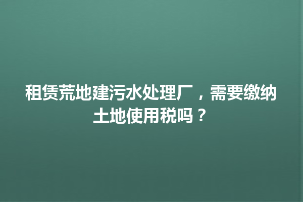 租赁荒地建污水处理厂，需要缴纳土地使用税吗？ 一