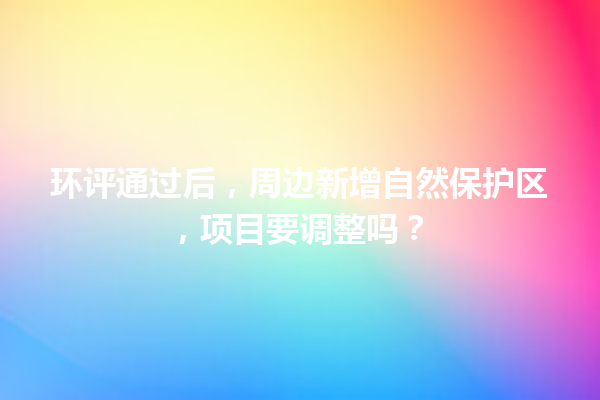 环评通过后，周边新增自然保护区，项目要调整吗？ 一