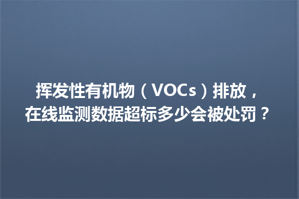 挥发性有机物（VOCs）排放，在线监测数据超标多少会被处罚？ 一