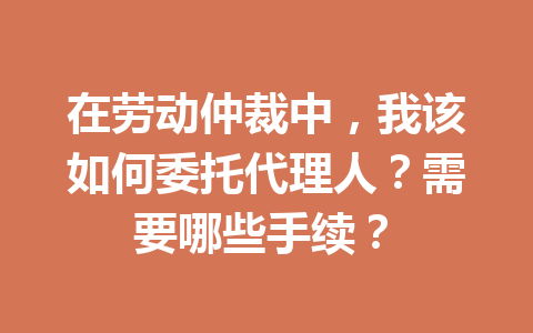 在劳动仲裁中,我该如何委托代理人?需要哪些手续? 三