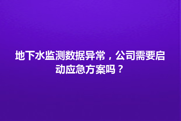 地下水监测数据异常，公司需要启动应急方案吗？ 一