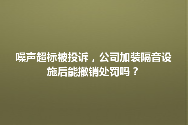 噪声超标被投诉，公司加装隔音设施后能撤销处罚吗？ 一