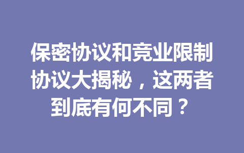 保密协议和竞业限制协议大揭秘，这两者到底有何不同？ 三