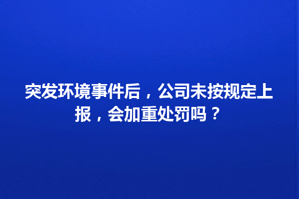 突发环境事件后，公司未按规定上报，会加重处罚吗？ 一