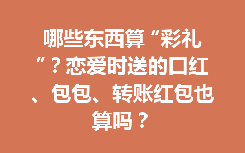 哪些东西算 “彩礼”?恋爱时送的口红、包包、转账红包也算吗? 一