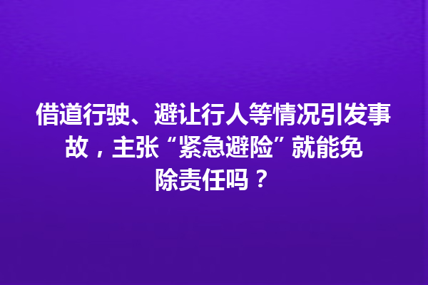 借道行驶、避让行人等情况引发事故，主张 “紧急避险” 就能免除责任吗？ 一