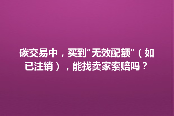 碳交易中，买到“无效配额”（如已注销），能找卖家索赔吗？ 一