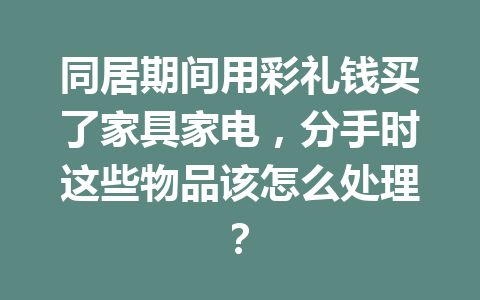 同居期间用彩礼钱买了家具家电，分手时这些物品该怎么处理？ 一
