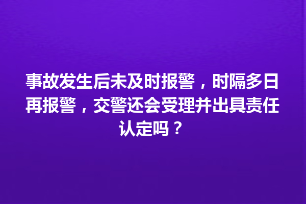 事故发生后未及时报警，时隔多日再报警，交警还会受理并出具责任认定吗？ 一