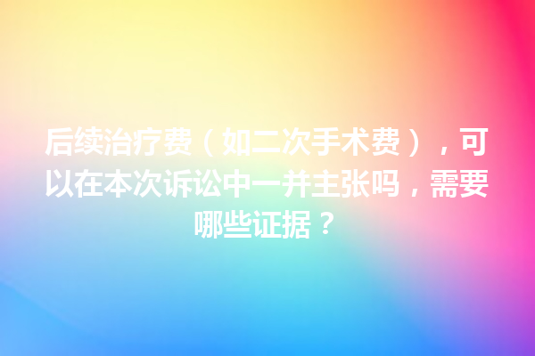 后续治疗费（如二次手术费），可以在本次诉讼中一并主张吗，需要哪些证据？ 一