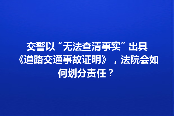 交警以 “无法查清事实” 出具《道路交通事故证明》，法院会如何划分责任？ 一