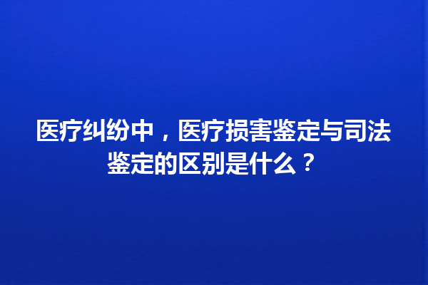 医疗纠纷中,医疗损害鉴定与司法鉴定的区别是什么? 一
