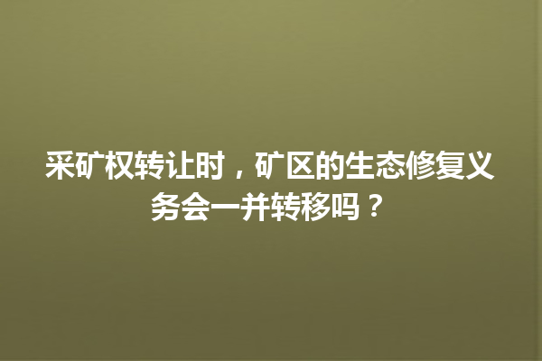 采矿权转让时,矿区的生态修复义务会一并转移吗? 一