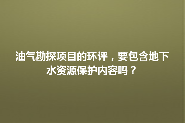 油气勘探项目的环评，要包含地下水资源保护内容吗？ 一