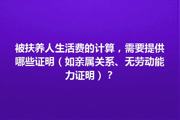被扶养人生活费的计算，需要提供哪些证明（如亲属关系、无劳动能力证明）？ 一
