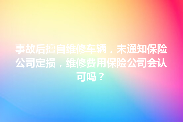 事故后擅自维修车辆，未通知保险公司定损，维修费用保险公司会认可吗？ 一