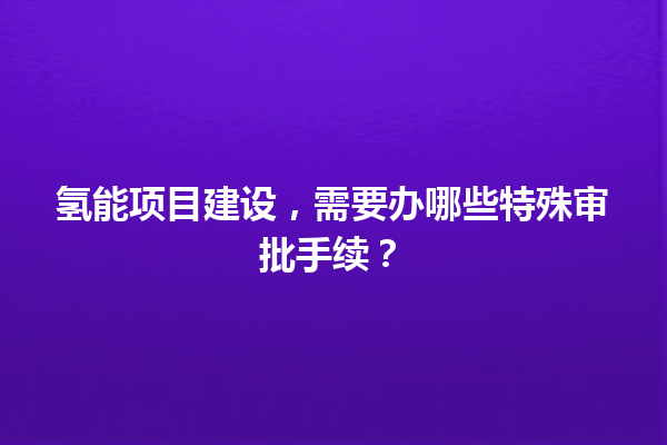 氢能项目建设,需要办哪些特殊审批手续? 一