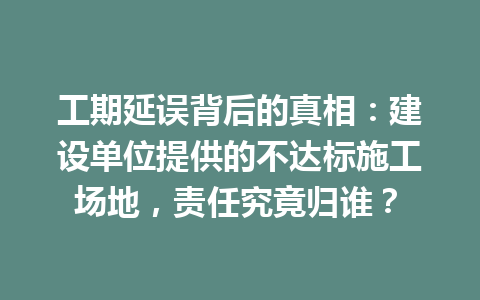 工期延误背后的真相：建设单位提供的不达标施工场地，责任究竟归谁？ 三