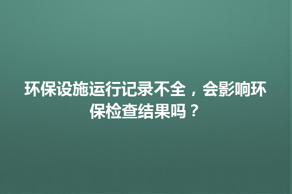 环保设施运行记录不全，会影响环保检查结果吗？ 一
