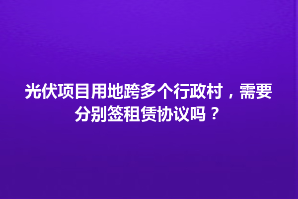 光伏项目用地跨多个行政村，需要分别签租赁协议吗？ 一